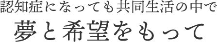 認知症になっても共同生活の中で夢と希望をもって